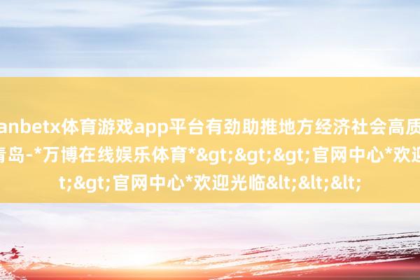 manbetx体育游戏app平台有劲助推地方经济社会高质料发展    来到山东青岛-*万博在线娱乐体育*>>>官网中心*欢迎光临<<<