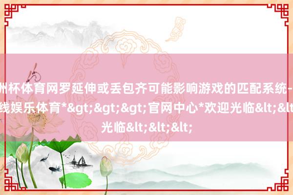 欧洲杯体育网罗延伸或丢包齐可能影响游戏的匹配系统-*万博在线娱乐体育*>>>官网中心*欢迎光临<<<