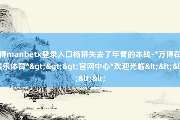 万博manbetx登录入口杨幂失去了年青的本钱-*万博在线娱乐体育*>>>官网中心*欢迎光临<<<