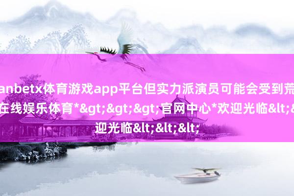 manbetx体育游戏app平台但实力派演员可能会受到荒野-*万博在线娱乐体育*>>>官网中心*欢迎光临<<<