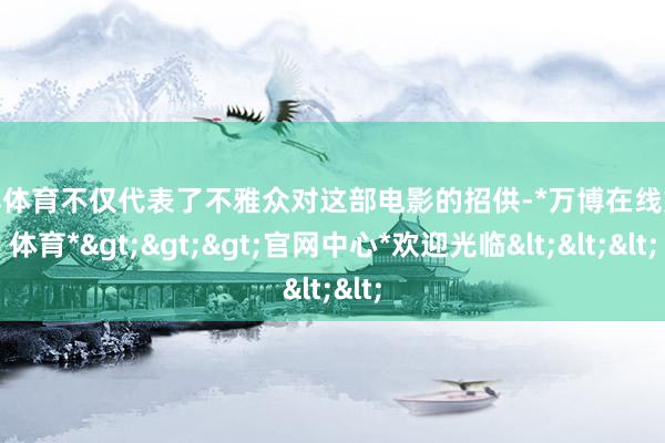 万博体育不仅代表了不雅众对这部电影的招供-*万博在线娱乐体育*>>>官网中心*欢迎光临<<<