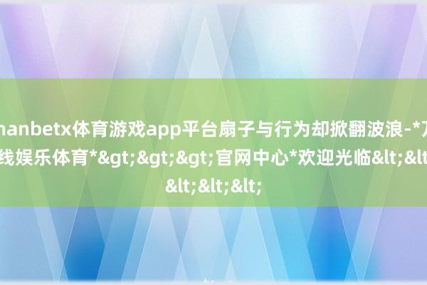 manbetx体育游戏app平台扇子与行为却掀翻波浪-*万博在线娱乐体育*>>>官网中心*欢迎光临<<<