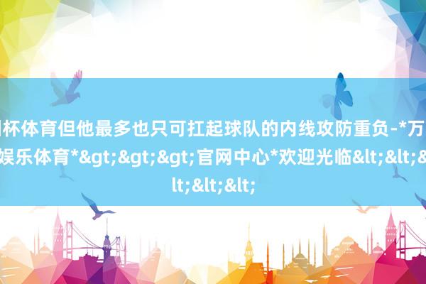 欧洲杯体育但他最多也只可扛起球队的内线攻防重负-*万博在线娱乐体育*>>>官网中心*欢迎光临<<<