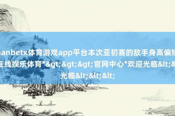 manbetx体育游戏app平台本次亚初赛的敌手身高偏矮-*万博在线娱乐体育*>>>官网中心*欢迎光临<<<