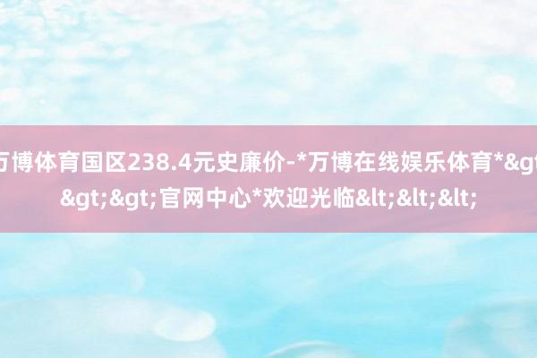 万博体育国区238.4元史廉价-*万博在线娱乐体育*>>>官网中心*欢迎光临<<<