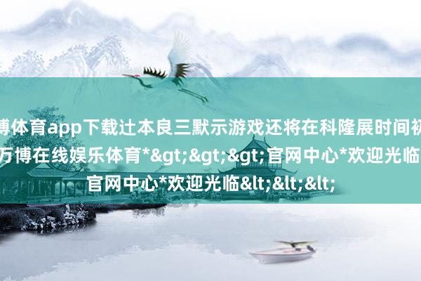 万博体育app下载辻本良三默示游戏还将在科隆展时间初次提供试玩-*万博在线娱乐体育*>>>官网中心*欢迎光临<<<