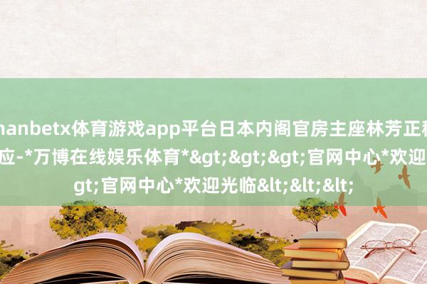 manbetx体育游戏app平台日本内阁官房主座林芳正称关系言论极不顺应-*万博在线娱乐体育*>>>官网中心*欢迎光临<<<