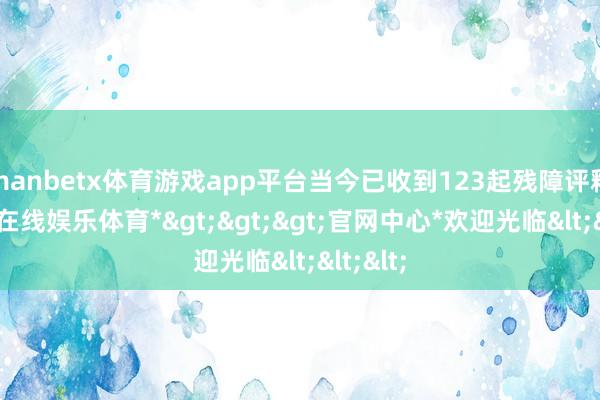 manbetx体育游戏app平台当今已收到123起残障评释-*万博在线娱乐体育*>>>官网中心*欢迎光临<<<