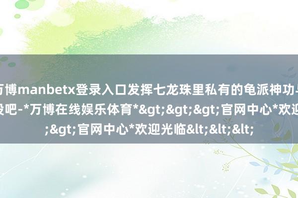 万博manbetx登录入口发挥七龙珠里私有的龟派神功与舞空术等招式战役吧-*万博在线娱乐体育*>>>官网中心*欢迎光临<<<