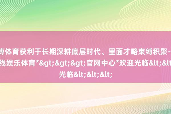 万博体育获利于长期深耕底层时代、里面才略束缚积聚-*万博在线娱乐体育*>>>官网中心*欢迎光临<<<