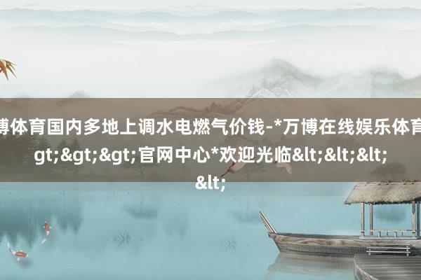 万博体育国内多地上调水电燃气价钱-*万博在线娱乐体育*>>>官网中心*欢迎光临<<<