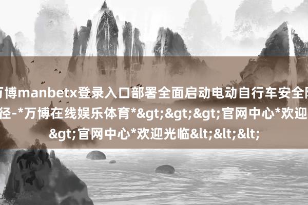 万博manbetx登录入口部署全面启动电动自行车安全隐患全链条整治行径-*万博在线娱乐体育*>>>官网中心*欢迎光临<<<