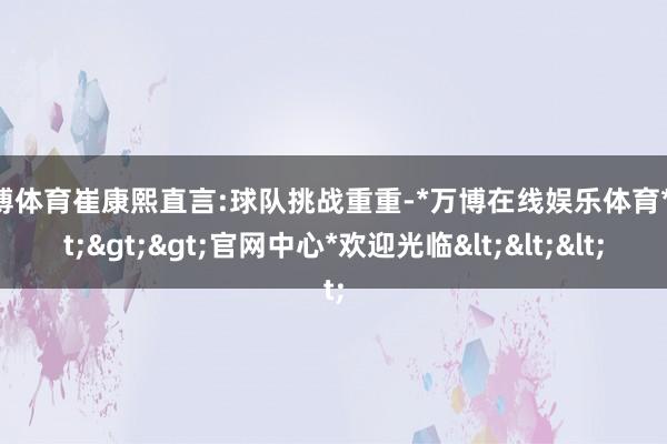 万博体育崔康熙直言:球队挑战重重-*万博在线娱乐体育*>>>官网中心*欢迎光临<<<