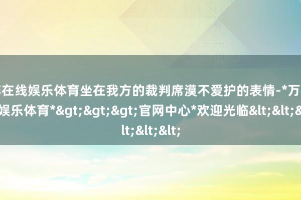 万博在线娱乐体育坐在我方的裁判席漠不爱护的表情-*万博在线娱乐体育*>>>官网中心*欢迎光临<<<