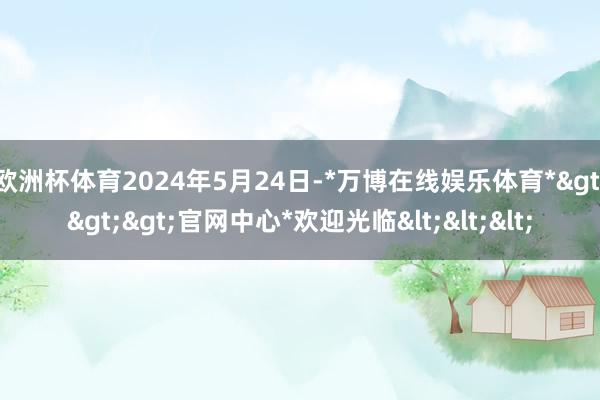 欧洲杯体育2024年5月24日-*万博在线娱乐体育*>>>官网中心*欢迎光临<<<