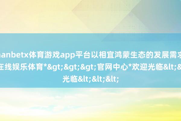 manbetx体育游戏app平台以相宜鸿蒙生态的发展需求-*万博在线娱乐体育*>>>官网中心*欢迎光临<<<