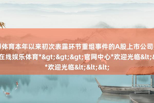 万博体育本年以来初次表露环节重组事件的A股上市公司数目-*万博在线娱乐体育*>>>官网中心*欢迎光临<<<