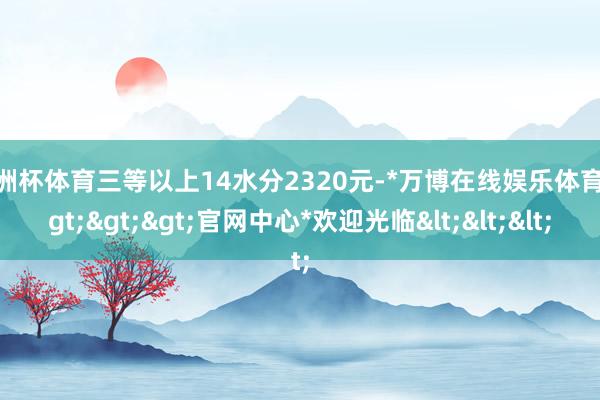 欧洲杯体育三等以上14水分2320元-*万博在线娱乐体育*>>>官网中心*欢迎光临<<<