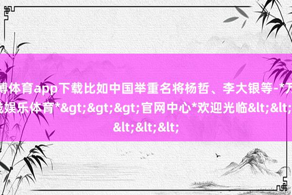 万博体育app下载比如中国举重名将杨哲、李大银等-*万博在线娱乐体育*>>>官网中心*欢迎光临<<<