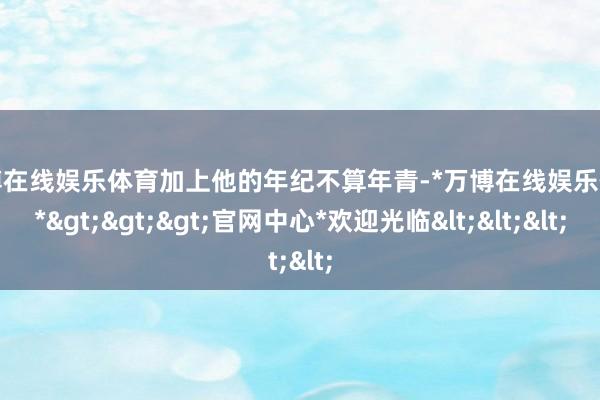 万博在线娱乐体育加上他的年纪不算年青-*万博在线娱乐体育*>>>官网中心*欢迎光临<<<