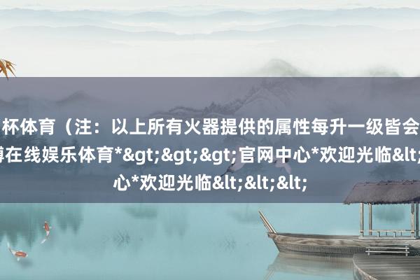 欧洲杯体育（注：以上所有火器提供的属性每升一级皆会有擢升-*万博在线娱乐体育*>>>官网中心*欢迎光临<<<