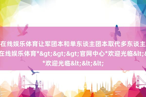 万博在线娱乐体育让军团本和单东谈主团本取代多东谈主团本-*万博在线娱乐体育*>>>官网中心*欢迎光临<<<