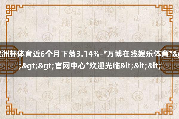 欧洲杯体育近6个月下落3.14%-*万博在线娱乐体育*>>>官网中心*欢迎光临<<<