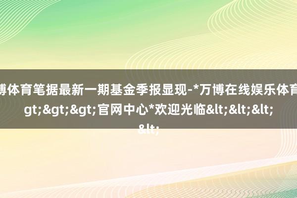 万博体育笔据最新一期基金季报显现-*万博在线娱乐体育*>>>官网中心*欢迎光临<<<