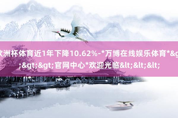 欧洲杯体育近1年下降10.62%-*万博在线娱乐体育*>>>官网中心*欢迎光临<<<