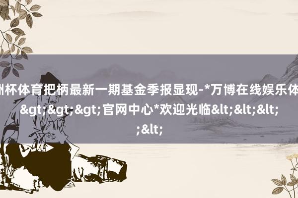 欧洲杯体育把柄最新一期基金季报显现-*万博在线娱乐体育*>>>官网中心*欢迎光临<<<