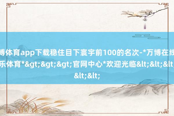 万博体育app下载稳住目下寰宇前100的名次-*万博在线娱乐体育*>>>官网中心*欢迎光临<<<