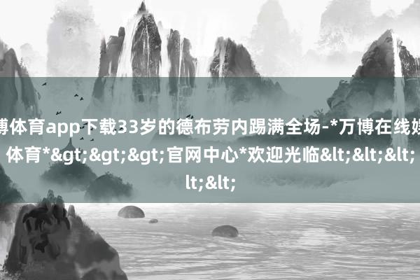 万博体育app下载33岁的德布劳内踢满全场-*万博在线娱乐体育*>>>官网中心*欢迎光临<<<