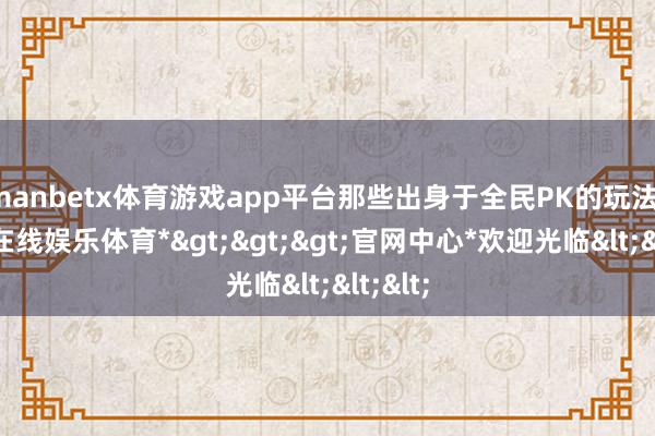 manbetx体育游戏app平台那些出身于全民PK的玩法-*万博在线娱乐体育*>>>官网中心*欢迎光临<<<