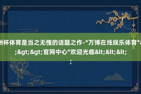 欧洲杯体育是当之无愧的话题之作-*万博在线娱乐体育*>>>官网中心*欢迎光临<<<