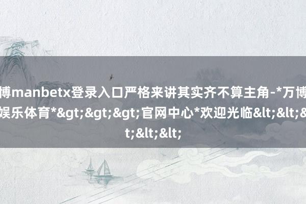 万博manbetx登录入口严格来讲其实齐不算主角-*万博在线娱乐体育*>>>官网中心*欢迎光临<<<