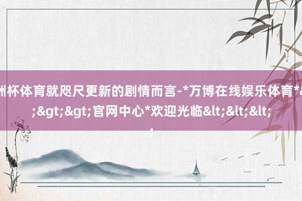 欧洲杯体育就咫尺更新的剧情而言-*万博在线娱乐体育*>>>官网中心*欢迎光临<<<