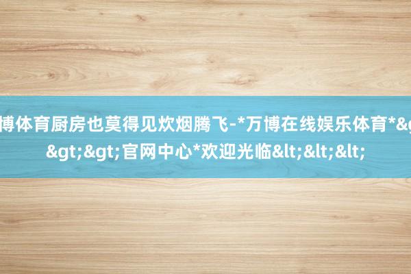 万博体育厨房也莫得见炊烟腾飞-*万博在线娱乐体育*>>>官网中心*欢迎光临<<<