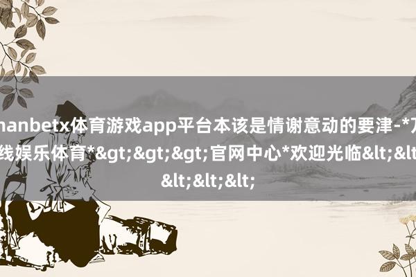 manbetx体育游戏app平台本该是情谢意动的要津-*万博在线娱乐体育*>>>官网中心*欢迎光临<<<