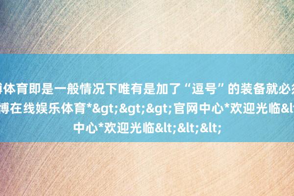 万博体育即是一般情况下唯有是加了“逗号”的装备就必须很过劲-*万博在线娱乐体育*>>>官网中心*欢迎光临<<<