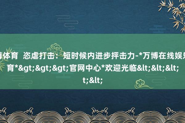 万博体育  恣虐打击：短时候内进步抨击力-*万博在线娱乐体育*>>>官网中心*欢迎光临<<<