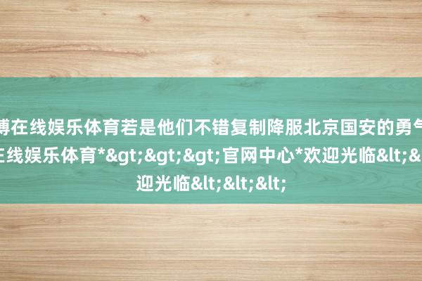 万博在线娱乐体育若是他们不错复制降服北京国安的勇气-*万博在线娱乐体育*>>>官网中心*欢迎光临<<<