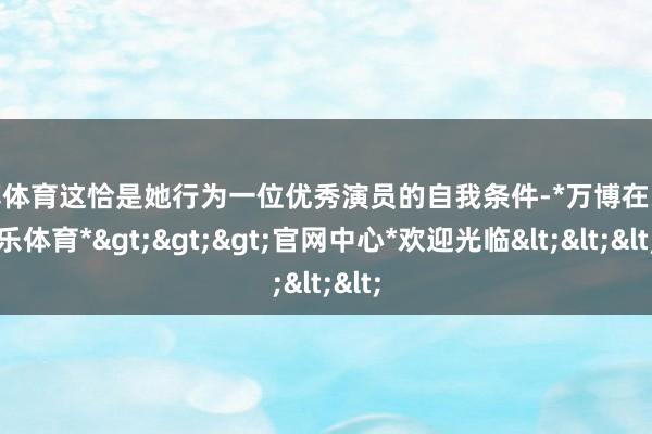 万博体育这恰是她行为一位优秀演员的自我条件-*万博在线娱乐体育*>>>官网中心*欢迎光临<<<