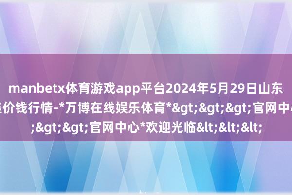 manbetx体育游戏app平台2024年5月29日山东章丘刁镇蔬菜批发市集价钱行情-*万博在线娱乐体育*>>>官网中心*欢迎光临<<<