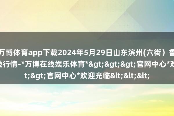 万博体育app下载2024年5月29日山东滨州(六街）鲁北蔬菜批发市集价钱行情-*万博在线娱乐体育*>>>官网中心*欢迎光临<<<