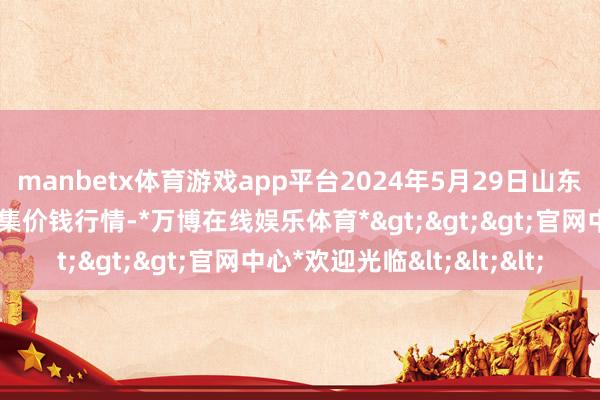 manbetx体育游戏app平台2024年5月29日山东淄博市鲁中蔬菜批发市集价钱行情-*万博在线娱乐体育*>>>官网中心*欢迎光临<<<