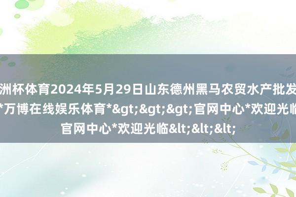 欧洲杯体育2024年5月29日山东德州黑马农贸水产批发商场价钱行情-*万博在线娱乐体育*>>>官网中心*欢迎光临<<<