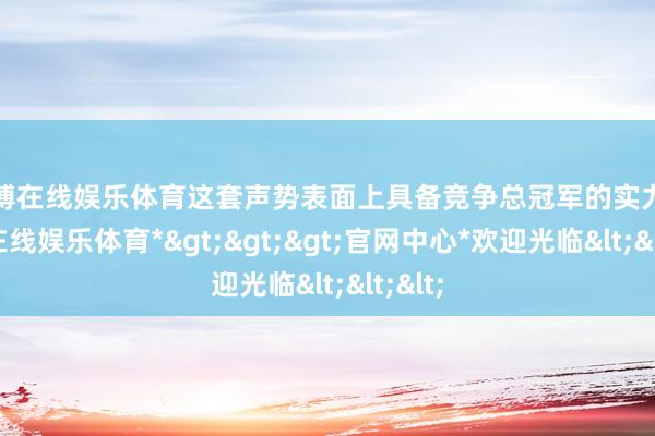 万博在线娱乐体育这套声势表面上具备竞争总冠军的实力-*万博在线娱乐体育*>>>官网中心*欢迎光临<<<