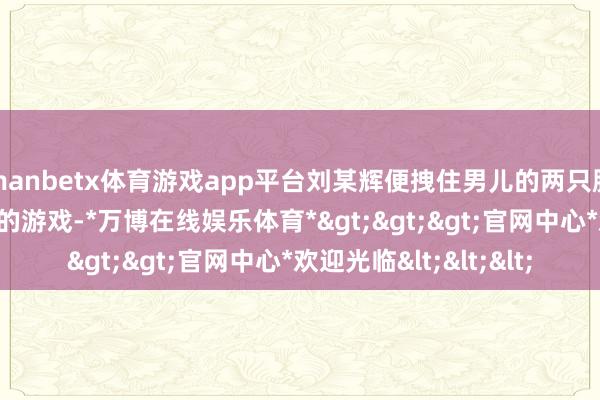 manbetx体育游戏app平台刘某辉便拽住男儿的两只胳背作念起了‘转圈圈’的游戏-*万博在线娱乐体育*>>>官网中心*欢迎光临<<<