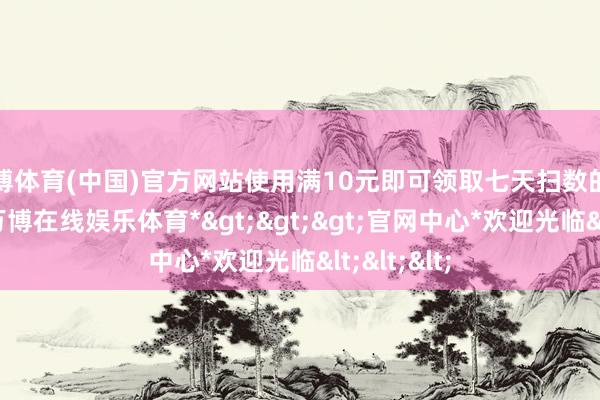 万博体育(中国)官方网站使用满10元即可领取七天扫数的首充奖励-*万博在线娱乐体育*>>>官网中心*欢迎光临<<<