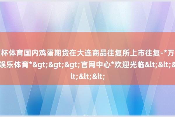 欧洲杯体育国内鸡蛋期货在大连商品往复所上市往复-*万博在线娱乐体育*>>>官网中心*欢迎光临<<<